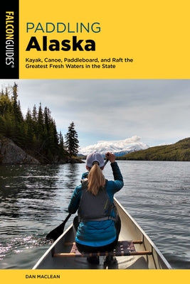 Paddling Alaska: Kayak, Canoe, Paddleboard, and Raft the Greatest Fresh Waters in the State by MacLean, Dan