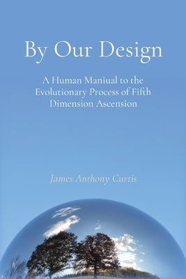 By Our Design: A Human Manual to the Evolutionary Process of Fifth Dimension Ascension by Curtis, James A.