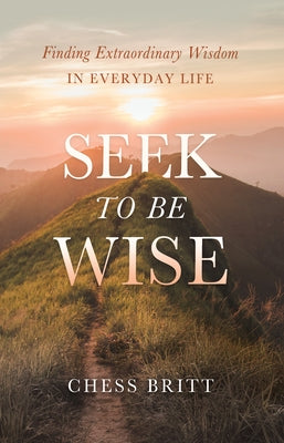 Seek to Be Wise: Finding Extraordinary Wisdom in Everyday Life by Britt, Chess