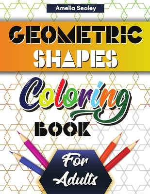 Geometric Shapes and Patterns Coloring Book for Adults: Gorgeous Geometric Patterns, Relaxing Geometric Coloring Book for Stress Relief by Sealey, Amelia