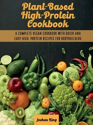 Plant-Based High- Protein Cookbook: A Complete Vegan Cookbook With Quick and Easy High- Protein Recipes For Bodybuilders by King, Joshua