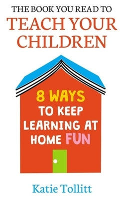 The Book You Read to Teach Your Children: 8 Ways to Keep Learning at Home Fun by Tollitt, Katie