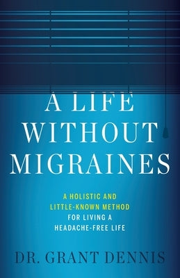 A Life Without Migraines: A Holistic and Little-Known Method For Living a Headache-Free Life by Dennis, Grant