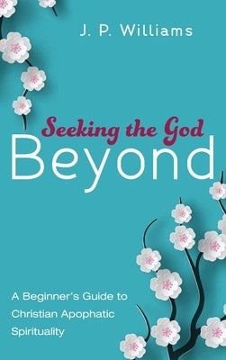 Seeking the God Beyond: A Beginner's Guide to Christian Apophatic Spirituality by Williams, J. P.