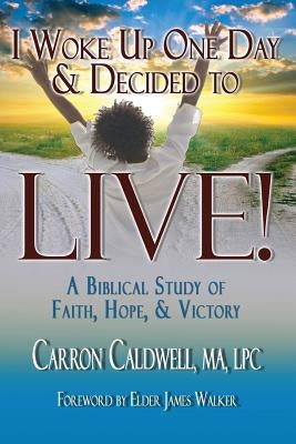 I Woke Up One Day & Decided to LIVE!: A Biblical Study of Faith, Hope & Victory by Caldwell, Carron