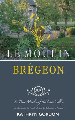Le Moulin Brégeon, Le Petit Moulin of the Loire Valley: Introduction to the French Lifestyle and a Collection of Recipes by Gordon, Kathryn