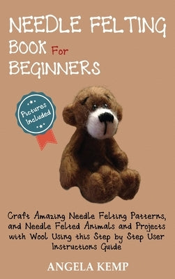 Needle Felting Book for Beginners: Craft Amazing Needle Felting Patterns, and Needle Felted Animals and Projects with Wool Using this Step by Step Use by Kemp, Angela