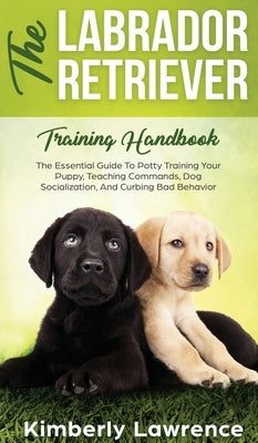 The Labrador Retriever Training Handbook: The Essential Guide For Potty Training Your Puppy, Teaching Commands, Dog Socialization, And Curbing Bad Beh by Lawrence, Kimberly