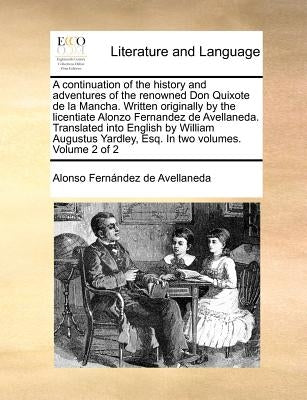 A Continuation of the History and Adventures of the Renowned Don Quixote de La Mancha. Written Originally by the Licentiate Alonzo Fernandez de Avella by Fernandez de Avellaneda, Alonso