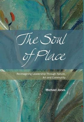 The Soul of Place: Re-imagining Leadership Through Nature, Art and Community by Jones, Michael