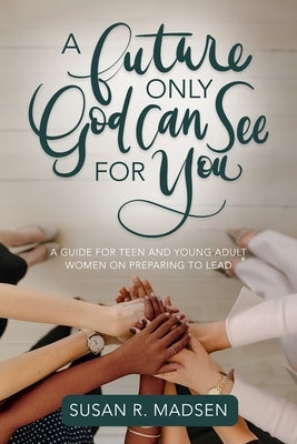 A Future Only God Can See for You: A Guide for Teen and Young Adult Women on Preparing to Lead by Susan Madsen