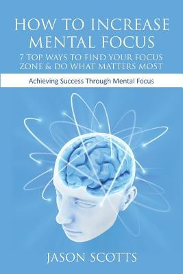 How to Increase Mental Focus: 7 Top Ways to Find Your Focus Zone & Do What Matters Most: Achieving Success Through Mental Focus by Scotts, Jason
