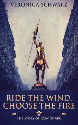 Ride The Wind, Choose The Fire: The Story Of Joan Of Arc by Schwarz, Veronica
