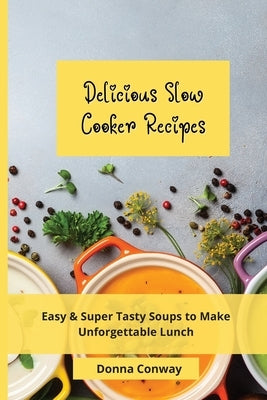Delicious Slow Cooker Recipes: Easy & Super Tasty Soups to Make Unforgettable Lunch by Conway, Donna