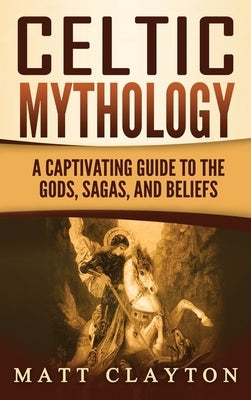 Celtic Mythology: A Captivating Guide to the Gods, Sagas and Beliefs by Clayton, Matt