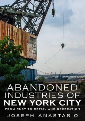 Abandoned Industries of New York City: From Rust to Retail and Recreation by Anastasio, Joseph