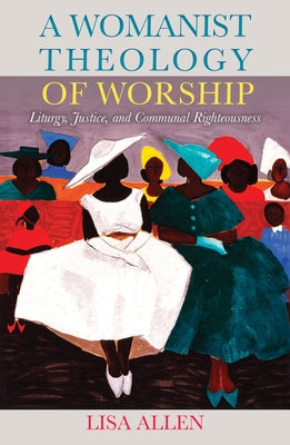 A Womanist Theology of Worship: Liturgy, Justice, and Communal Righteousness by Allen, Lisa