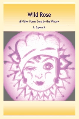 Wild Rose: & Other Poems Sung by the Window by B, B. Eugene