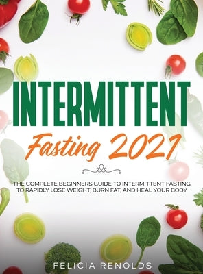 Intermittent Fasting 2021: The Complete Beginners Guide to Intermittent Fasting to Rapidly Lose Weight, Burn Fat, and Heal Your Body by Renolds, Felicia