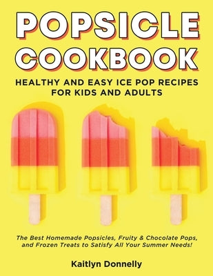 Popsicle Cookbook: Healthy and Easy Ice Pop Recipes for Kids and Adults. The Best Homemade Popsicles, Fruity & Chocolate Pops, and Frozen by Donnelly, Kaitlyn