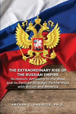 The Extraordinary Rise of the Russian Empire: Its Historic Antipathy to the West and Its Periodic Strategic Partnerships with Britain and America by Hasiotis, Ph. D. Arthur C.