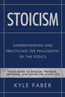 Stoicism - Understanding and Practicing the Philosophy of the Stoics: Your Guide to Wisdom, Freedom, Happiness, and Living the Good Life by Faber, Kyle