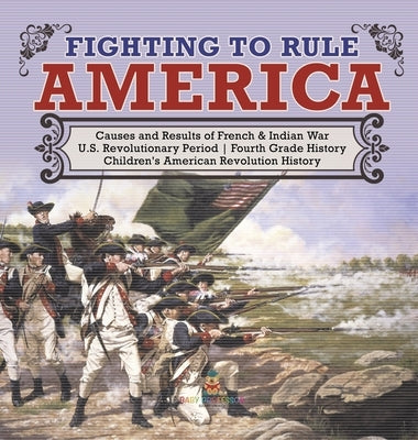 Fighting to Rule America - Causes and Results of French & Indian War - U.S. Revolutionary Period - Fourth Grade History - Children's American Revoluti by Baby Professor
