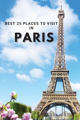 Best 25 Places To Visit In Paris: Top 25 Places to Visit in Paris to Have Fun, Take Pictures, Meet People, See Beautiful Views, and Experience Paris F by Neville Nunez