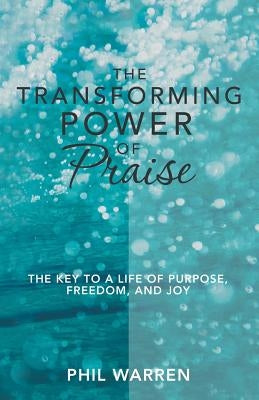 The Transforming Power of Praise: The Key to a Life of Purpose, Freedom, and Joy by Warren, Phil