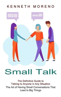 Small Talk: The Definitive Guide to Talking to Anyone in Any Situation (The Art of Having Small Conversations That Lead to Big Thi by Moreno, Kenneth
