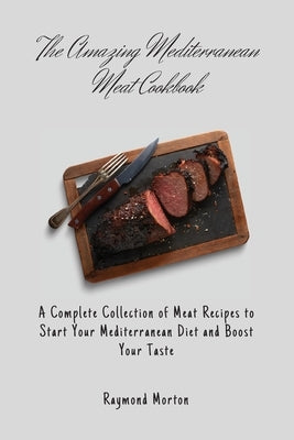 The Amazing Mediterranean Meat Cookbook: A Complete Collection of Meat Recipes to Start Your Mediterranean Diet and Boost Your Taste by Morton, Raymond
