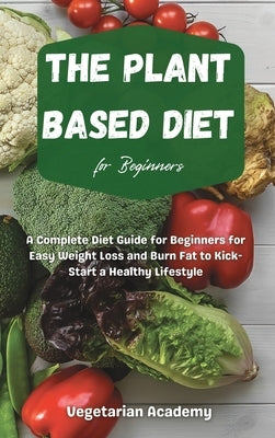 The Plant Based Diet For Beginners: A Complete Diet Guide for Beginners for Easy Weight Loss and Burn Fat to Kick-Start a Healthy Lifestyle by Vegetarian Academy