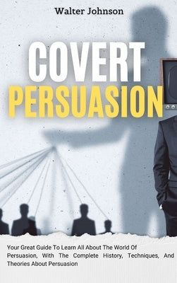 Covert Persuasion: Your Great Guide To Learn All About The World Of Persuasion, With The Complete History, Techniques, And Theories About by Johnson, Walter