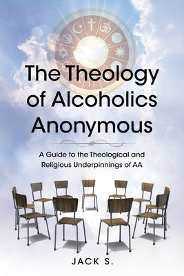 The Theology of Alcoholics Anonymous: A Guide to the Theological and Religious Underpinnings of AA by S, Jack