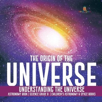 The Origin of the Universe - Understanding the Universe - Astronomy Book - Science Grade 8 - Children's Astronomy & Space Books by Baby Professor