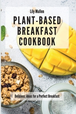 Plant-Based Breakfast Cookbook: Delicious Ideas for a Perfect Breakfast by Mullen, Lily