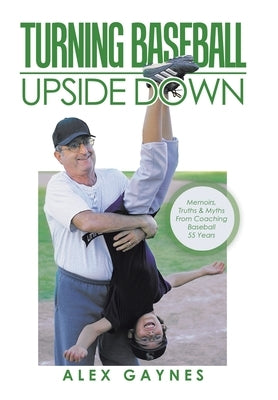 Turning Baseball Upside Down: Memoirs, Truths & Myths from Coaching Baseball 55 Years by Gaynes, Alex