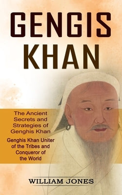 Genghis Khan: The Ancient Secrets and Strategies of Genghis Khan (Genghis Khan Uniter of the Tribes and Conqueror of the World): The by Jones, William