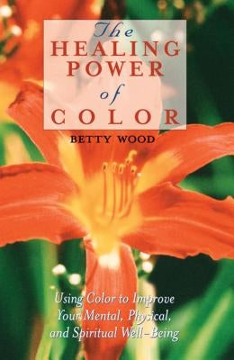 The Healing Power of Color: Using Color to Improve Your Mental, Physical, and Spiritual Well-Being by Wood, Betty