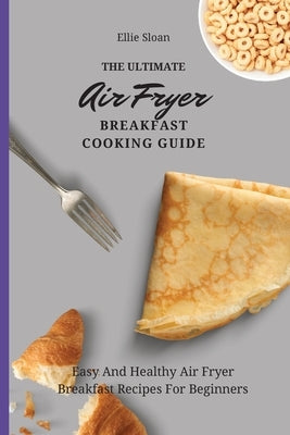 The Ultimate Air Fryer Breakfast Cooking Guide: Easy And Healthy Air Fryer Breakfast Recipes For Beginners by Sloan, Ellie
