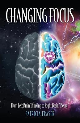 Changing Focus: From Left Brain Thinking to Right Brain Being by Fraser, Patricia