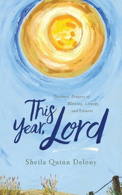 This Year, Lord: Teachers' Prayers of Blessing, Liturgy, and Lament by Quinn Delony, Sheila