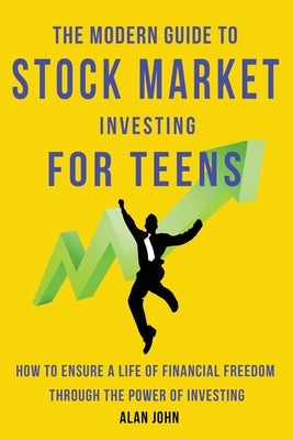 The Modern Guide to Stock Market Investing for Teens: How to Ensure a Life of Financial Freedom Through the Power of Investing: by John, Alan