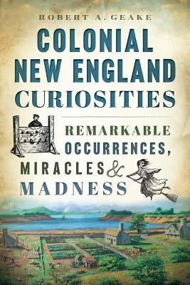 Colonial New England Curiosities: Remarkable Occurrences, Miracles & Madness by Geake, Robert A.