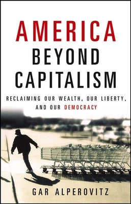 America Beyond Capitalism: Reclaiming Our Wealth, Our Liberty, and Our Democracy by Alperovitz, Gar