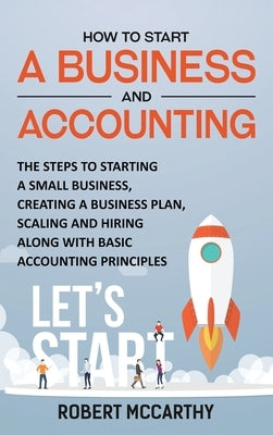 How to Start a Business and Accounting: The Steps to Starting a Small Business, Creating a Business Plan, Scaling and Hiring along with Basic Accounti by McCarthy, Robert