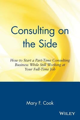 Consulting on the Side: How to Start a Part-Time Consulting Business While Still Working at Your Full-Time Job by Cook, Mary F.