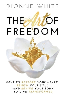 The Art of Freedom: Keys to Restore Your Heart, Renew Your Soul, and Revive Your Body to Live Transformed. by White, Dionne