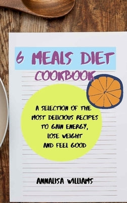 6 Meals Diet Cookbook: A Selection of the Most Delicious Recipes to Gain Energy, Lose Weight and Feel Good by Williams, Annalisa