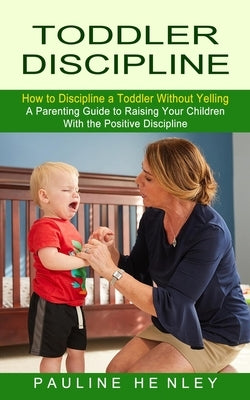Toddler Discipline: How to Discipline a Toddler Without Yelling (A Parenting Guide to Raising Your Children With the Positive Discipline) by Henley, Pauline